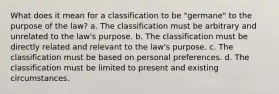 What does it mean for a classification to be "germane" to the purpose of the law? a. The classification must be arbitrary and unrelated to the law's purpose. b. The classification must be directly related and relevant to the law's purpose. c. The classification must be based on personal preferences. d. The classification must be limited to present and existing circumstances.