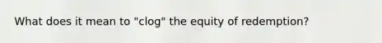 What does it mean to "clog" the equity of redemption?