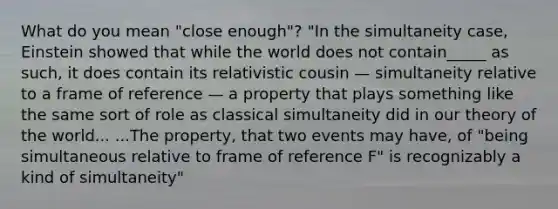 What do you mean "close enough"? "In the simultaneity case, Einstein showed that while the world does not contain_____ as such, it does contain its relativistic cousin — simultaneity relative to a frame of reference — a property that plays something like the same sort of role as classical simultaneity did in our theory of the world... ...The property, that two events may have, of "being simultaneous relative to frame of reference F" is recognizably a kind of simultaneity"