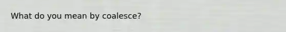 What do you mean by coalesce?