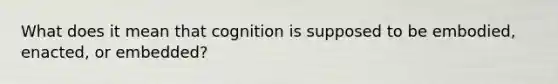 What does it mean that cognition is supposed to be embodied, enacted, or embedded?