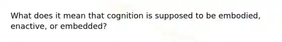 What does it mean that cognition is supposed to be embodied, enactive, or embedded?