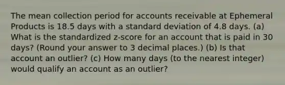 The mean collection period for accounts receivable at Ephemeral Products is 18.5 days with a standard deviation of 4.8 days. (a) What is the standardized z-score for an account that is paid in 30 days? (Round your answer to 3 decimal places.) (b) Is that account an outlier? (c) How many days (to the nearest integer) would qualify an account as an outlier?