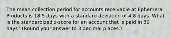 The mean collection period for accounts receivable at Ephemeral Products is 18.5 days with a standard deviation of 4.8 days. What is the standardized z-score for an account that is paid in 30 days? (Round your answer to 3 decimal places.)