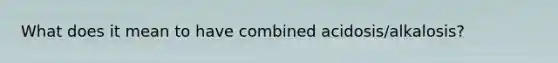 What does it mean to have combined acidosis/alkalosis?