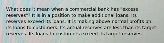 What does it mean when a commercial bank has "excess reserves"? It is in a position to make additional loans. Its reserves exceed its loans. It is making above-normal profits on its loans to customers. Its actual reserves are <a href='https://www.questionai.com/knowledge/k7BtlYpAMX-less-than' class='anchor-knowledge'>less than</a> its target reserves. Its loans to customers exceed its target reserves.