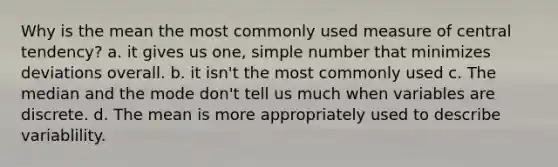 Why is the mean the most commonly used measure of central tendency? a. it gives us one, simple number that minimizes deviations overall. b. it isn't the most commonly used c. The median and the mode don't tell us much when variables are discrete. d. The mean is more appropriately used to describe variablility.