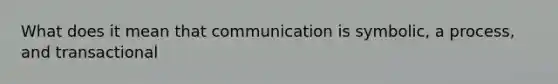 What does it mean that communication is symbolic, a process, and transactional