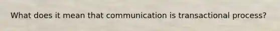 What does it mean that communication is transactional process?