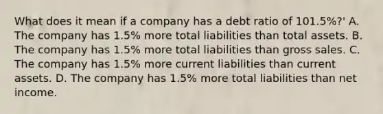 What does it mean if a company has a debt ratio of 101.5%?' A. The company has 1.5% more total liabilities than total assets. B. The company has 1.5% more total liabilities than gross sales. C. The company has 1.5% more current liabilities than current assets. D. The company has 1.5% more total liabilities than net income.