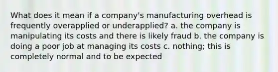 What does it mean if a company's manufacturing overhead is frequently overapplied or underapplied? a. the company is manipulating its costs and there is likely fraud b. the company is doing a poor job at managing its costs c. nothing; this is completely normal and to be expected