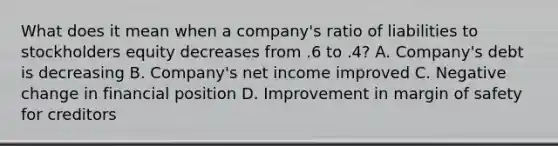 What does it mean when a company's ratio of liabilities to stockholders equity decreases from .6 to .4? A. Company's debt is decreasing B. Company's net income improved C. Negative change in financial position D. Improvement in margin of safety for creditors