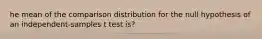 he mean of the comparison distribution for the null hypothesis of an independent-samples t test is?