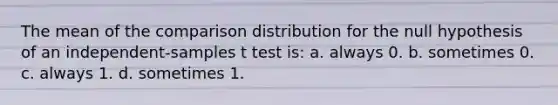 The mean of the comparison distribution for the null hypothesis of an independent-samples t test is: a. always 0. b. sometimes 0. c. always 1. d. sometimes 1.