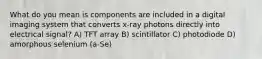 What do you mean is components are included in a digital imaging system that converts x-ray photons directly into electrical signal? A) TFT array B) scintillator C) photodiode D) amorphous selenium (a-Se)