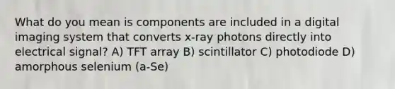 What do you mean is components are included in a digital imaging system that converts x-ray photons directly into electrical signal? A) TFT array B) scintillator C) photodiode D) amorphous selenium (a-Se)