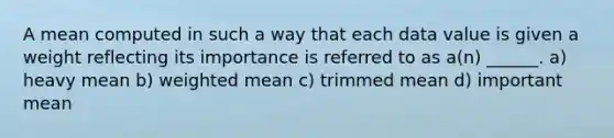 A mean computed in such a way that each data value is given a weight reflecting its importance is referred to as a(n) ______. a) heavy mean b) <a href='https://www.questionai.com/knowledge/kUNCZl7MSd-weighted-mean' class='anchor-knowledge'>weighted mean</a> c) trimmed mean d) important mean