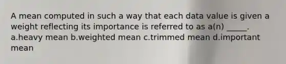 A mean computed in such a way that each data value is given a weight reflecting its importance is referred to as a(n) _____. a.heavy mean b.weighted mean c.trimmed mean d.important mean