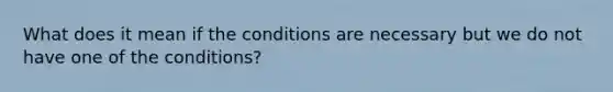 What does it mean if the conditions are necessary but we do not have one of the conditions?