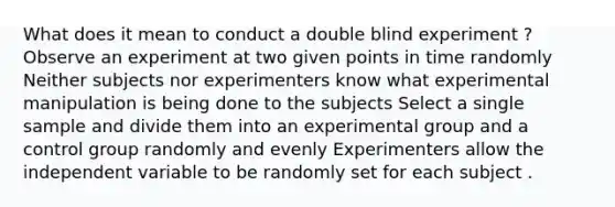 What does it mean to conduct a double blind experiment ? Observe an experiment at two given points in time randomly Neither subjects nor experimenters know what experimental manipulation is being done to the subjects Select a single sample and divide them into an experimental group and a control group randomly and evenly Experimenters allow the independent variable to be randomly set for each subject .