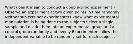 What does it mean to conduct a double-blind experiment ? Observe an experiment at two given points in time randomly Neither subjects nor experimenters know what experimental manipulation is being done to the subjects Select a single sample and divide them into an experimental group and a control group randomly and evenly Experimenters allow the independent variable to be randomly set for each subject .