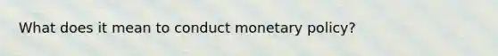 What does it mean to conduct monetary policy?