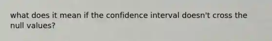 what does it mean if the confidence interval doesn't cross the null values?