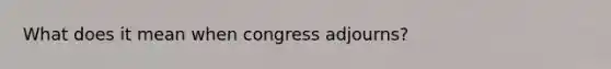 What does it mean when congress adjourns?