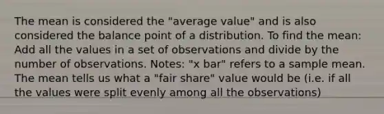 The mean is considered the "average value" and is also considered the balance point of a distribution. To find the mean: Add all the values in a set of observations and divide by the number of observations. Notes: "x bar" refers to a sample mean. The mean tells us what a "fair share" value would be (i.e. if all the values were split evenly among all the observations)