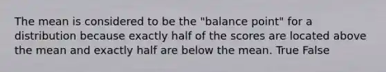 The mean is considered to be the "balance point" for a distribution because exactly half of the scores are located above the mean and exactly half are below the mean.​ True False