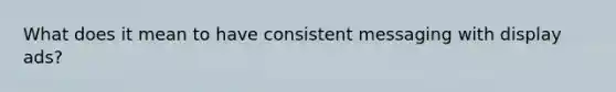 What does it mean to have consistent messaging with display ads?