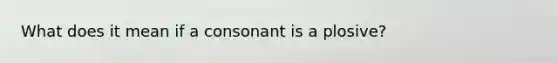 What does it mean if a consonant is a plosive?