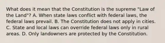 What does it mean that the Constitution is the supreme "Law of the Land"? A. When state laws conflict with federal laws, the federal laws prevail. B. The Constitution does not apply in cities. C. State and local laws can override federal laws only in rural areas. D. Only landowners are protected by the Constitution.