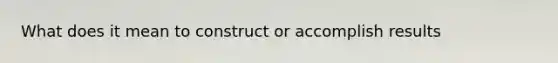 What does it mean to construct or accomplish results