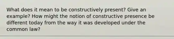 What does it mean to be constructively present? Give an example? How might the notion of constructive presence be different today from the way it was developed under the common law?