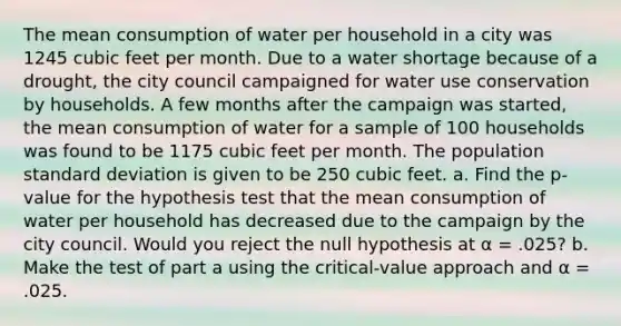 The mean consumption of water per household in a city was 1245 cubic feet per month. Due to a water shortage because of a drought, the city council campaigned for water use conservation by households. A few months after the campaign was started, the mean consumption of water for a sample of 100 households was found to be 1175 cubic feet per month. The population standard deviation is given to be 250 cubic feet. a. Find the p-value for the hypothesis test that the mean consumption of water per household has decreased due to the campaign by the city council. Would you reject the null hypothesis at α = .025? b. Make the test of part a using the critical-value approach and α = .025.