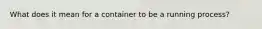 What does it mean for a container to be a running process?