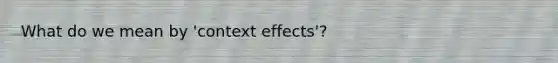 What do we mean by 'context effects'?