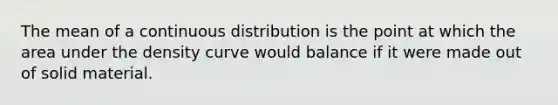 The mean of a continuous distribution is the point at which the area under the density curve would balance if it were made out of solid material.