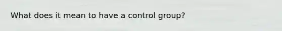 What does it mean to have a control group?