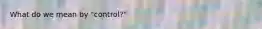 What do we mean by "control?"
