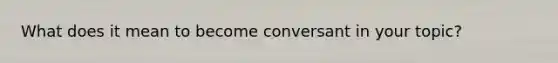 What does it mean to become conversant in your topic?