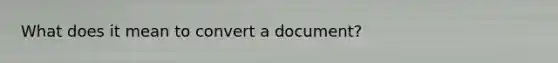What does it mean to convert a document?