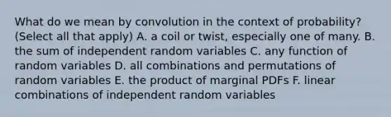 What do we mean by convolution in the context of probability? (Select all that apply) A. a coil or twist, especially one of many. B. the sum of independent random variables C. any function of random variables D. all combinations and permutations of random variables E. the product of marginal PDFs F. linear combinations of independent random variables