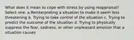 What does it mean to cope with stress by using reappraisal?​ Select one: a.Reinterpreting a situation to make it seem less threatening b. Trying to take control of the situation c. Trying to predict the outcome of the situation d. Trying to physically suppress the fear, sadness, or other unpleasant emotion that a situation causes