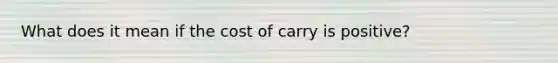 What does it mean if the cost of carry is positive?