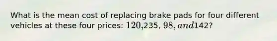 What is the mean cost of replacing brake pads for four different vehicles at these four prices: 120,235, 98, and142?