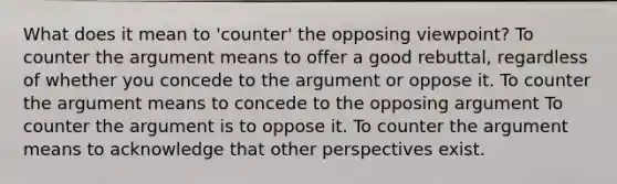 What does it mean to 'counter' the opposing viewpoint? To counter <a href='https://www.questionai.com/knowledge/kX9kaOpm3q-the-argument' class='anchor-knowledge'>the argument</a> means to offer a good rebuttal, regardless of whether you concede to the argument or oppose it. To counter the argument means to concede to the opposing argument To counter the argument is to oppose it. To counter the argument means to acknowledge that other perspectives exist.