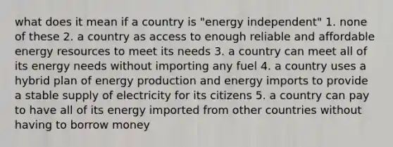 what does it mean if a country is "energy independent" 1. none of these 2. a country as access to enough reliable and affordable energy resources to meet its needs 3. a country can meet all of its energy needs without importing any fuel 4. a country uses a hybrid plan of energy production and energy imports to provide a stable supply of electricity for its citizens 5. a country can pay to have all of its energy imported from other countries without having to borrow money