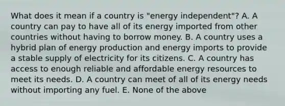 What does it mean if a country is "energy independent"? A. A country can pay to have all of its energy imported from other countries without having to borrow money. B. A country uses a hybrid plan of energy production and energy imports to provide a stable supply of electricity for its citizens. C. A country has access to enough reliable and affordable energy resources to meet its needs. D. A country can meet of all of its energy needs without importing any fuel. E. None of the above